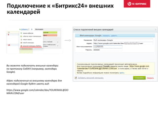 Вы можете подключать внешние календари
по протоколу CalDAV (например, календари
Google).
Адрес подключения ко внешнему календарю для
календарей Google будет иметь вид:
https://www.google.com/calendar/dav/YOUREMAIL@DO
MAIN.COM/user
Подключение к «Битрикс24» внешних
календарей
 