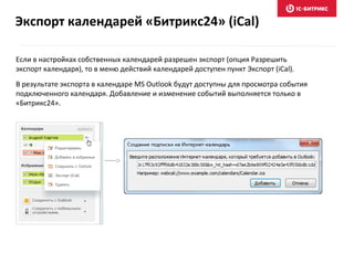Если в настройках собственных календарей разрешен экспорт (опция Разрешить
экспорт календаря), то в меню действий календарей доступен пункт Экспорт (iCal).
В результате экспорта в календаре MS Outlook будут доступны для просмотра события
подключенного календаря. Добавление и изменение событий выполняется только в
«Битрикс24».
Экспорт календарей «Битрикс24» (iCal)
 