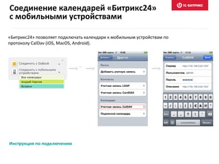 «Битрикс24» позволяет подключать календари к мобильным устройствам по
протоколу CalDav (iOS, MacOS, Android).
Инструкция по подключению
…
Соединение календарей «Битрикс24»
с мобильными устройствами
 