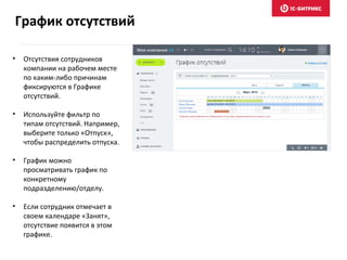 • Отсутствия сотрудников
компании на рабочем месте
по каким-либо причинам
фиксируются в Графике
отсутствий.
• Используйте фильтр по
типам отсутствий. Например,
выберите только «Отпуск»,
чтобы распределить отпуска.
• График можно
просматривать график по
конкретному
подразделению/отделу.
• Если сотрудник отмечает в
своем календаре «Занят»,
отсутствие появится в этом
графике.
График отсутствий
 