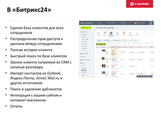 В «Битрикс24»
• Единая база клиентов для всех
сотрудников
• Распределение прав доступа к
данным между сотрудниками
• Полная история клиента
• Быстрый поиск по базе клиентов
• Звонок клиенту напрямую из CRM с
записью разговора
• Импорт контактов из Outlook,
Яндекс.Почты, Gmail, Mail.ru и
других источников
• Поиск и удаление дубликатов
• Интеграция с вашим сайтом и
интернет-магазином
• Отчеты
 