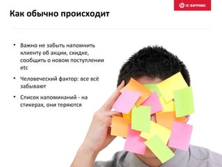 Как обычно происходит
• Важно не забыть напомнить
клиенту об акции, скидке,
сообщить о новом поступлении
etc
• Человеческий фактор: все всё
забывают
• Список напоминаний - на
стикерах, они теряются
 