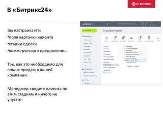 В «Битрикс24»
Вы настраиваете:
•поля карточки клиента
•стадии сделки
•коммерческого предложения
Так, как это необходимо для
ваших продаж в вашей
компании.
Менеджер «ведет» клиента по
этим стадиям и ничего не
упустит.
 