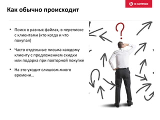 Как обычно происходит
• Поиск в разных файлах, в переписке
с клиентами (кто когда и что
покупал)
• Часто отдельные письма каждому
клиенту с предложением скидки
или подарка при повторной покупке
• На это уходит слишком много
времени…
 