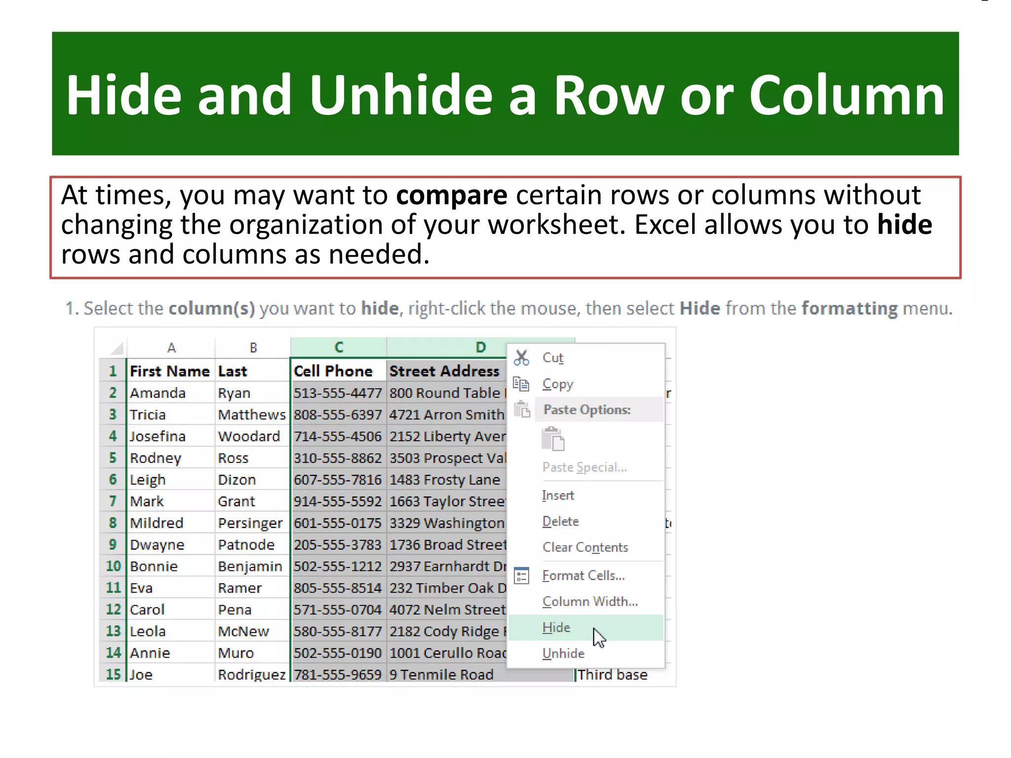 Hide and Unhide a Row or Column
At times, you may want to compare certain rows or columns without
changing the organization of your worksheet. Excel allows you to hide
rows and columns as needed.
 