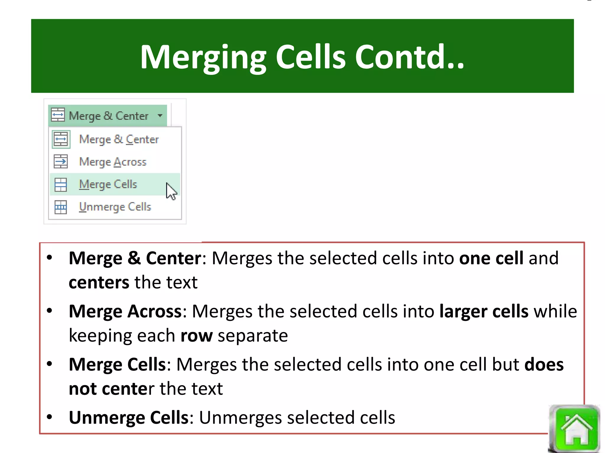 Merging Cells Contd..
• Merge & Center: Merges the selected cells into one cell and
centers the text
• Merge Across: Merges the selected cells into larger cells while
keeping each row separate
• Merge Cells: Merges the selected cells into one cell but does
not center the text
• Unmerge Cells: Unmerges selected cells
 