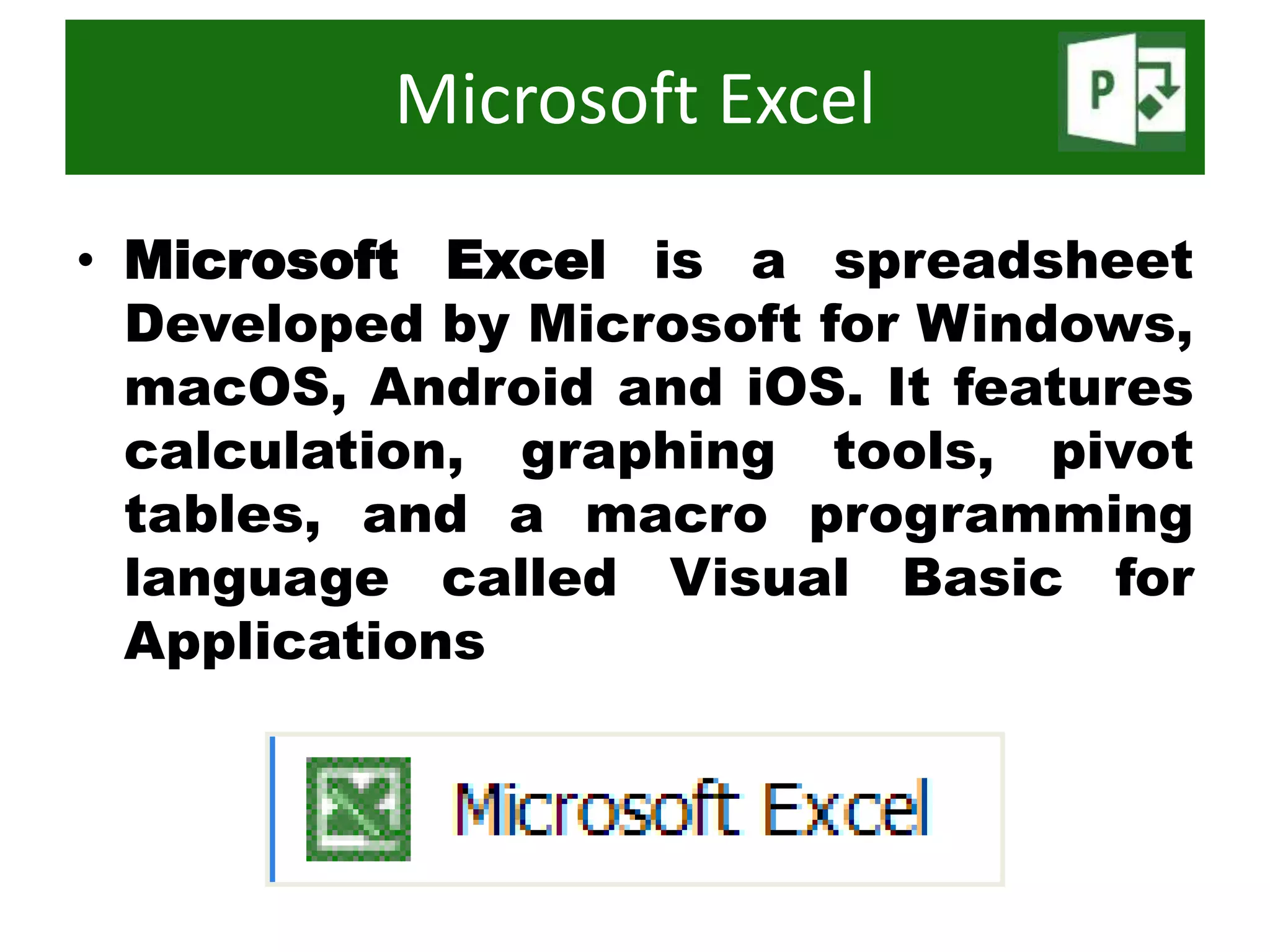 • Microsoft Excel is a spreadsheet
Developed by Microsoft for Windows,
macOS, Android and iOS. It features
calculation, graphing tools, pivot
tables, and a macro programming
language called Visual Basic for
Applications
Microsoft Excel
 