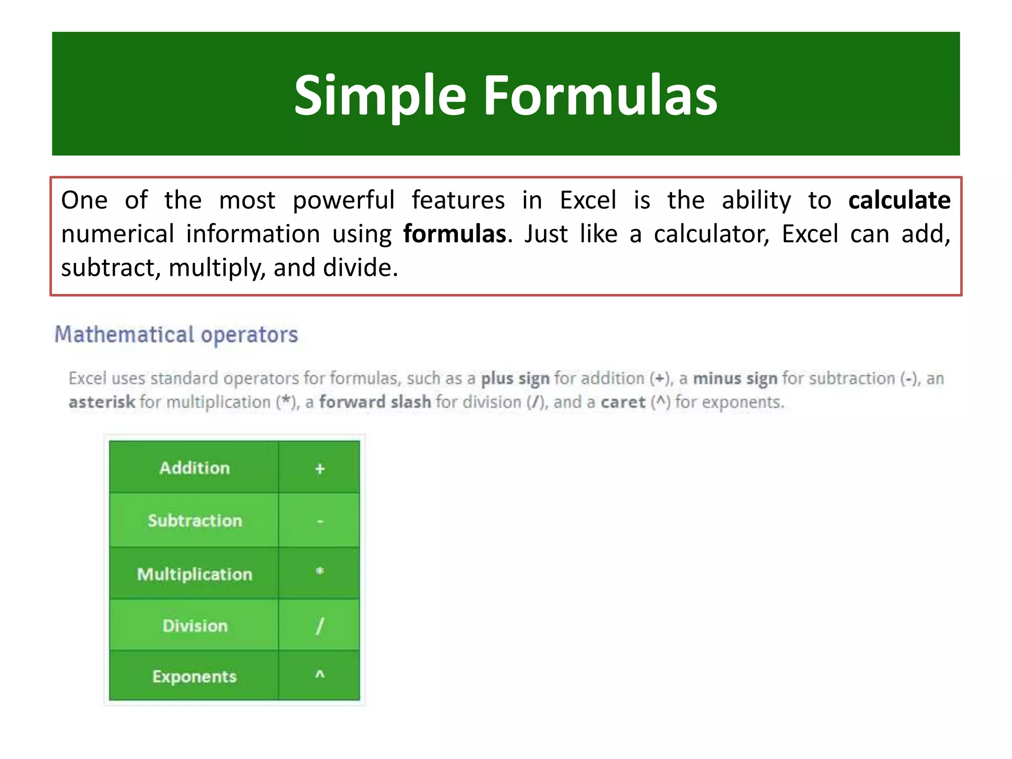 One of the most powerful features in Excel is the ability to calculate
numerical information using formulas. Just like a calculator, Excel can add,
subtract, multiply, and divide.
Simple Formulas
 