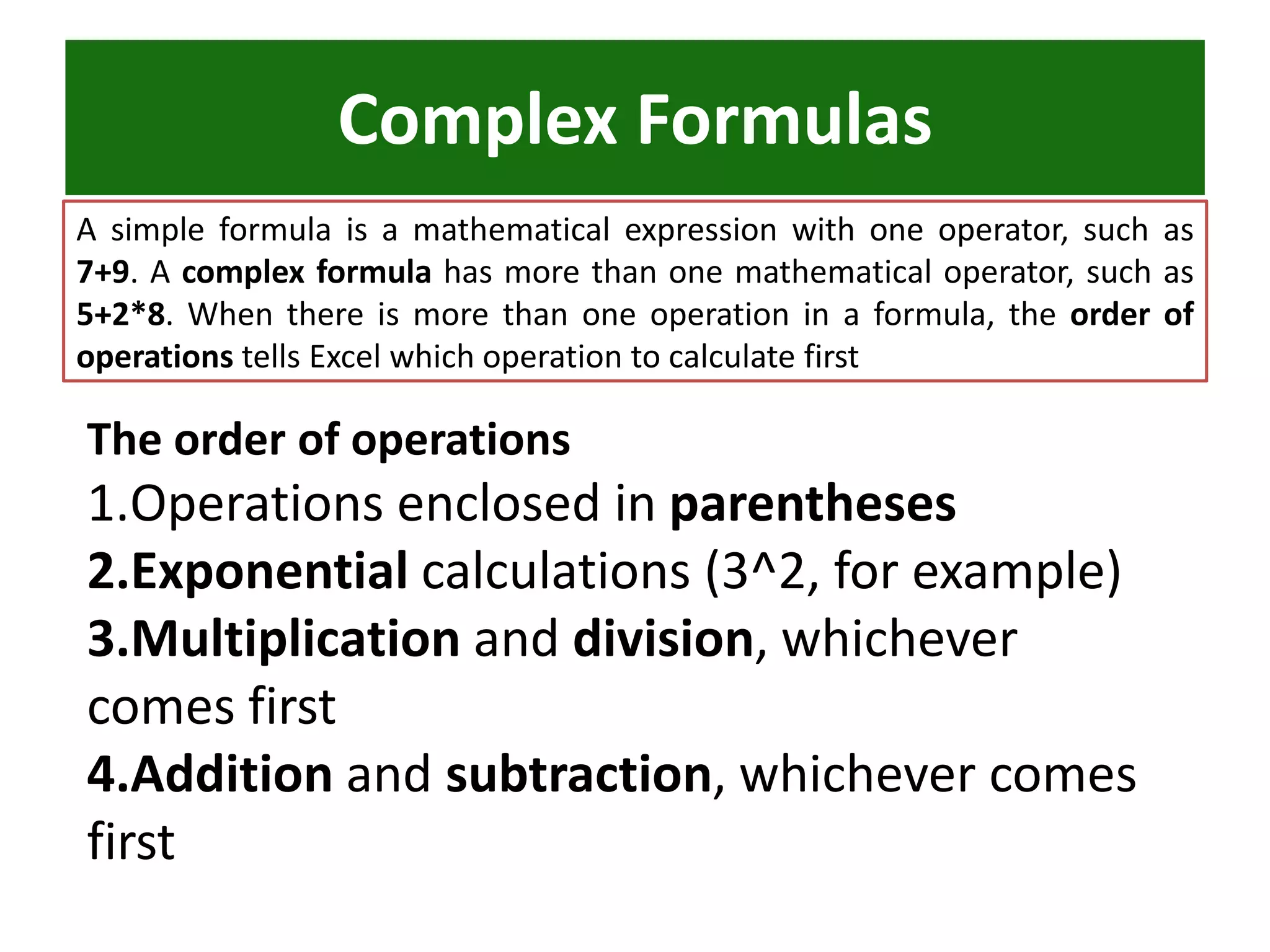 Complex Formulas
A simple formula is a mathematical expression with one operator, such as
7+9. A complex formula has more than one mathematical operator, such as
5+2*8. When there is more than one operation in a formula, the order of
operations tells Excel which operation to calculate first
The order of operations
1.Operations enclosed in parentheses
2.Exponential calculations (3^2, for example)
3.Multiplication and division, whichever
comes first
4.Addition and subtraction, whichever comes
first
 