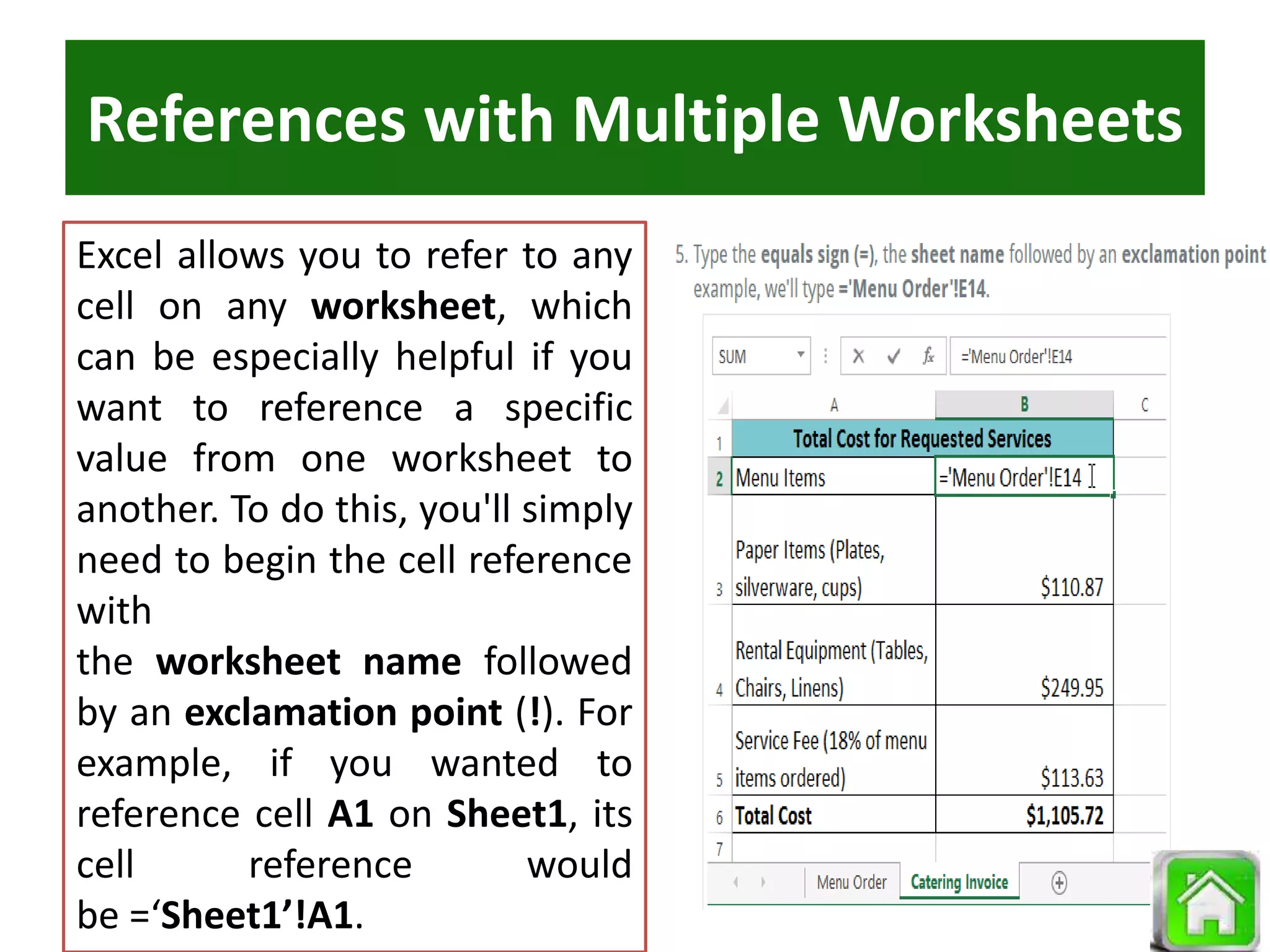 References with Multiple Worksheets
Excel allows you to refer to any
cell on any worksheet, which
can be especially helpful if you
want to reference a specific
value from one worksheet to
another. To do this, you'll simply
need to begin the cell reference
with
the worksheet name followed
by an exclamation point (!). For
example, if you wanted to
reference cell A1 on Sheet1, its
cell reference would
be =‘Sheet1’!A1.
 