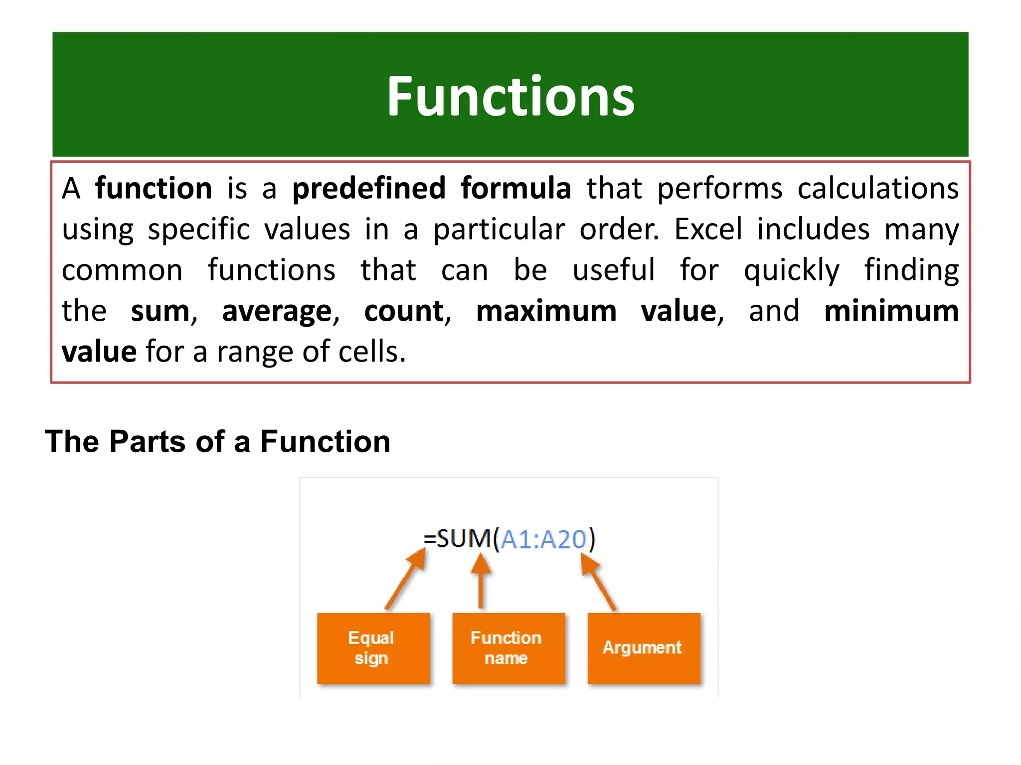 Functions
A function is a predefined formula that performs calculations
using specific values in a particular order. Excel includes many
common functions that can be useful for quickly finding
the sum, average, count, maximum value, and minimum
value for a range of cells.
The Parts of a Function
 