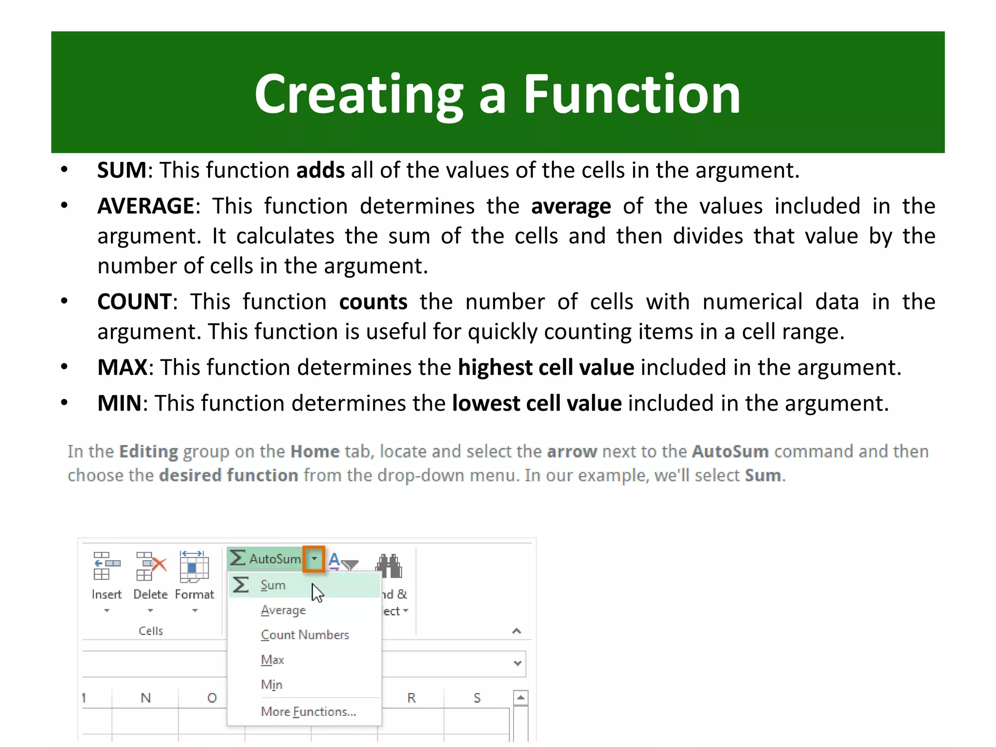 • SUM: This function adds all of the values of the cells in the argument.
• AVERAGE: This function determines the average of the values included in the
argument. It calculates the sum of the cells and then divides that value by the
number of cells in the argument.
• COUNT: This function counts the number of cells with numerical data in the
argument. This function is useful for quickly counting items in a cell range.
• MAX: This function determines the highest cell value included in the argument.
• MIN: This function determines the lowest cell value included in the argument.
Creating a Function
 