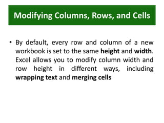 Modifying Columns, Rows, and Cells
• By default, every row and column of a new
workbook is set to the same height and width.
Excel allows you to modify column width and
row height in different ways, including
wrapping text and merging cells
 