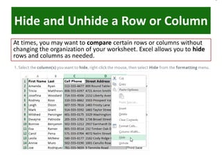 Hide and Unhide a Row or Column
At times, you may want to compare certain rows or columns without
changing the organization of your worksheet. Excel allows you to hide
rows and columns as needed.
 