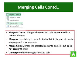 Merging Cells Contd..
• Merge & Center: Merges the selected cells into one cell and
centers the text
• Merge Across: Merges the selected cells into larger cells while
keeping each row separate
• Merge Cells: Merges the selected cells into one cell but does
not center the text
• Unmerge Cells: Unmerges selected cells
 