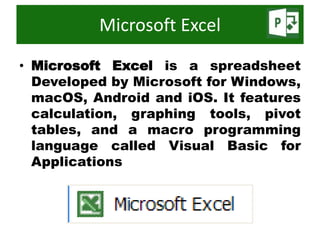 • Microsoft Excel is a spreadsheet
Developed by Microsoft for Windows,
macOS, Android and iOS. It features
calculation, graphing tools, pivot
tables, and a macro programming
language called Visual Basic for
Applications
Microsoft Excel
 