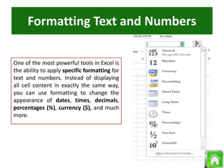 Formatting Text and Numbers
One of the most powerful tools in Excel is
the ability to apply specific formatting for
text and numbers. Instead of displaying
all cell content in exactly the same way,
you can use formatting to change the
appearance of dates, times, decimals,
percentages (%), currency ($), and much
more.
 