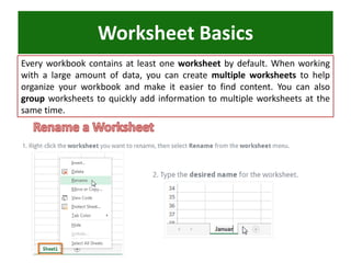 Worksheet Basics
Every workbook contains at least one worksheet by default. When working
with a large amount of data, you can create multiple worksheets to help
organize your workbook and make it easier to find content. You can also
group worksheets to quickly add information to multiple worksheets at the
same time.
 