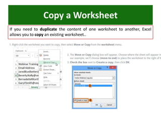 Copy a Worksheet
If you need to duplicate the content of one worksheet to another, Excel
allows you to copy an existing worksheet..
 