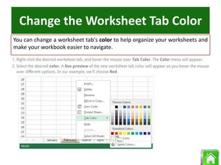 Change the Worksheet Tab Color
You can change a worksheet tab's color to help organize your worksheets and
make your workbook easier to navigate.
 