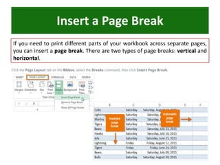 Insert a Page Break
If you need to print different parts of your workbook across separate pages,
you can insert a page break. There are two types of page breaks: vertical and
horizontal.
 