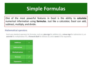 One of the most powerful features in Excel is the ability to calculate
numerical information using formulas. Just like a calculator, Excel can add,
subtract, multiply, and divide.
Simple Formulas
 