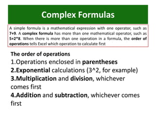 Complex Formulas
A simple formula is a mathematical expression with one operator, such as
7+9. A complex formula has more than one mathematical operator, such as
5+2*8. When there is more than one operation in a formula, the order of
operations tells Excel which operation to calculate first
The order of operations
1.Operations enclosed in parentheses
2.Exponential calculations (3^2, for example)
3.Multiplication and division, whichever
comes first
4.Addition and subtraction, whichever comes
first
 