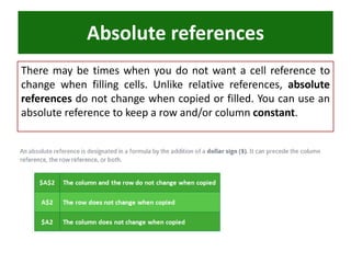 Absolute references
There may be times when you do not want a cell reference to
change when filling cells. Unlike relative references, absolute
references do not change when copied or filled. You can use an
absolute reference to keep a row and/or column constant.
 