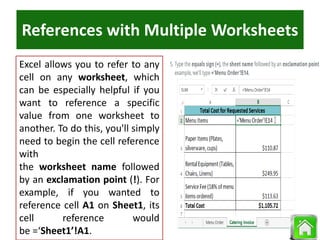 References with Multiple Worksheets
Excel allows you to refer to any
cell on any worksheet, which
can be especially helpful if you
want to reference a specific
value from one worksheet to
another. To do this, you'll simply
need to begin the cell reference
with
the worksheet name followed
by an exclamation point (!). For
example, if you wanted to
reference cell A1 on Sheet1, its
cell reference would
be =‘Sheet1’!A1.
 