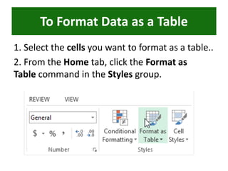 1. Select the cells you want to format as a table..
2. From the Home tab, click the Format as
Table command in the Styles group.
To Format Data as a Table
 