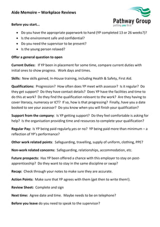 Aide Memoire – Workplace Reviews
Before you start...
 Do you have the appropriate paperwork to hand (YP completed 13 or 26 weeks?)?
 Is the environment safe and confidential?
 Do you need the supervisor to be present?
 Is the young person relaxed?
Offer a general question to open
Current Duties: If YP been in placement for some time, compare current duties with
initial ones to show progress. Work days and times.
Skills: New skills gained, In-House training, including Health & Safety, First Aid.
Qualifications: Progression? How often does YP meet with assessor? Is it regular? Do
they get support? Do they have contact details? Does YP have the facilities and time to
do this at work? Do they find the qualification relevant to the work? Are they having to
cover literacy, numeracy or ICT? If so, how is that progressing? Finally, have you a date
booked to see your assessor? Do you know when you will finish your qualification?
Support from the company: Is YP getting support? Do they feel comfortable is asking for
help? Is the organisation providing time and resources to complete your qualification?
Regular Pay: Is YP being paid regularly,yes or no? YP being paid more than minimum – a
reflection of YP’s performance?
Other work related points: Safeguarding, travelling, supply of uniform, clothing, PPE?
Non-work related concerns: Safeguarding, relationships, accommodation, etc.
Future prospects: Has YP been offered a chance with this employer to stay on post-
apprenticeship? Do they want to stay in the same discipline or swap?
Recap: Check through your notes to make sure they are accurate.
Action Points: Make sure that YP agrees with them (get then to write them!).
Review Sheet: Complete and sign
Next time: Agree date and time. Maybe needs to be on telephone?
Before you leave do you need to speak to the supervisor?
 