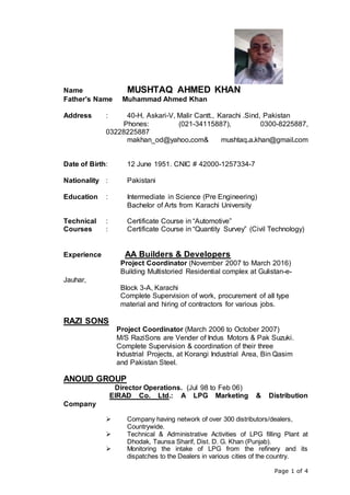Page 1 of 4
Name MUSHTAQ AHMED KHAN
Father’s Name Muhammad Ahmed Khan
Address : 40-H, Askari-V, Malir Cantt., Karachi .Sind, Pakistan
Phones: (021-34115887), 0300-8225887,
03228225887
makhan_od@yahoo.com& mushtaq.a.khan@gmail.com
Date of Birth: 12 June 1951. CNIC # 42000-1257334-7
Nationality : Pakistani
Education : Intermediate in Science (Pre Engineering)
Bachelor of Arts from Karachi University
Technical : Certificate Course in “Automotive”
Courses : Certificate Course in “Quantity Survey” (Civil Technology)
Experience AA Builders & Developers
Project Coordinator (November 2007 to March 2016)
Building Multistoried Residential complex at Gulistan-e-
Jauhar,
Block 3-A, Karachi
Complete Supervision of work, procurement of all type
material and hiring of contractors for various jobs.
RAZI SONS
Project Coordinator (March 2006 to October 2007)
M/S RaziSons are Vender of Indus Motors & Pak Suzuki.
Complete Supervision & coordination of their three
Industrial Projects, at Korangi Industrial Area, Bin Qasim
and Pakistan Steel.
ANOUD GROUP
Director Operations. (Jul 98 to Feb 06)
EIRAD Co. Ltd.: A LPG Marketing & Distribution
Company
 Company having network of over 300 distributors/dealers,
Countrywide.
 Technical & Administrative Activities of LPG filling Plant at
Dhodak, Taunsa Sharif, Dist. D. G. Khan (Punjab).
 Monitoring the intake of LPG from the refinery and its
dispatches to the Dealers in various cities of the country.
 