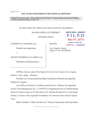 Filed 11/7/14
NOT TO BE PUBLISHED IN THE OFFICIAL REPORTS
California Rules of Court, rule 8.1115(a), prohibits courts and parties from citing or relying on opinions not certified for
publication or ordered published, except as specified by rule 8.1115(b). This opinion has not been certified for publication
or ordered published for purposes of rule 8.1115.
IN THE COURT OF APPEAL OF THE STATE OF CALIFORNIA
SECOND APPELLATE DISTRICT
DIVISION EIGHT
STEPHEN M. GAGGERO et al.,
Plaintiffs and Appellants,
v.
KNAPP, PETERSEN & CLARKE et al.,
Defendants and Respondents.
B243062
(Los Angeles County
Super. Ct. No. BC286925)
APPEAL from an order of the Superior Court for the County of Los Angeles.
Robert L. Hess, Judge. Affirmed.
Westlake Law Group and David Blake Chatfield for Plaintiff and Appellant
Stephen M. Gaggero.
Law Offices of Edward A. Hoffman and Edward A. Hoffman for Appellants
Pacific Coast Management, Inc.; 511 OFW LP; Gingerbread Court LP; Malibu Broad
Beach LP; Marina Glencoe LP; Blu House LLC; Boardwalk Sunset LLC; and Joseph
Praske, as Trustee of the Aquasante Foundation, the Arenzano Trust and the Giganin
Trust.
Miller, Randall A. Miller and Steven S. Wang for Defendants and Respondents.
__________________________
COURT OF APPEAL – SECOND DIST.
JOSEPH A. LANE, Clerk
Deputy Clerk
Nov 07, 2014
Sina Lui
 