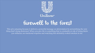 Farewell to the Forest
This ad is amazing because it delivers a powerful message on deforestation by personifying the very
thing that’s being destroyed. When you give life to something that is constantly at risk of losing theirs
you influence an emotional response and watching this definitely evoked emotion in me.
 
