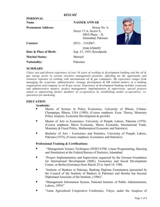 RÉSUMÉ
PERSONAL
Name NASSER ANWAR
Permanent Address: House No. 6,
Street 17-A, Sector E,
DHA Phase – II,
Islamabad, Pakistan.
Contact: (051) – 5162067.
0346 8586092
Date & Place of Birth: Sep. 23, 1955, Rawalpindi,
Marital Status: Married
Nationality: Pakistani
SUMMARY
I have vast and diverse experience of over 34 years of working in development banking and the oil &
gas energy sector in various executive management positions, affording me the opportunity and
extensive exposure of working with international oil & gas companies. My experience ranges from
managing the corporate, administrative, strategy development & HR related matters in a banking
organization and company in oil & gas sector. Experience of development banking includes corporate
and administrative matters, project management, implementation & supervision; special projects
aimed at empowering farmer members of co-operatives by establishing model co-operatives, co-
operatives for marketing.
EDUCATION
Academic:
 Master of Science in Policy Economics, University of Illinois, Urbana-
Champaign, Illinois, USA (1989), (Course emphasis: Econ. Theory, Monetary
Policy Analysis, Economic Development & growth)
 Master of Arts in Economics, University of Punjab, Lahore, Pakistan (1978).
(Course emphasis: Micro Economic, Macro Economic, International Trade,
Monetary & Fiscal Policy, Mathematical Economic and Statistics).
 Bachelor of Arts - Economics and Statistics, University of Punjab, Lahore,
Pakistan (1975), (Course emphasis: Economics and Statistics)
Professional Training & Certifications:
 “Management Science Techniques (PERT/CPM, Linear Programming, Queuing
and Simulation) at the Federal Bureau of Statistics, Islamabad.
 “Project Implementation and Supervision organized by the German Foundation
for International Development (SDE), Economics and Social Development
Center, at Berlin (Germany) from March 25 to April 18, 1986.
 “Institute of Bankers in Pakistan, Banking Diploma Examination (presented by
the Council of the Institute of Bankers in Pakistan) and thereby has become
Diplomaed Associate of the Institute, (1986)”.
 “Management Information System, National Institute of Public Administration,
Lahore, 1993)”
 “Asian Agricultural Cooperative Conference, Tokyo, under the Auspices of
Page 1 of 4
 