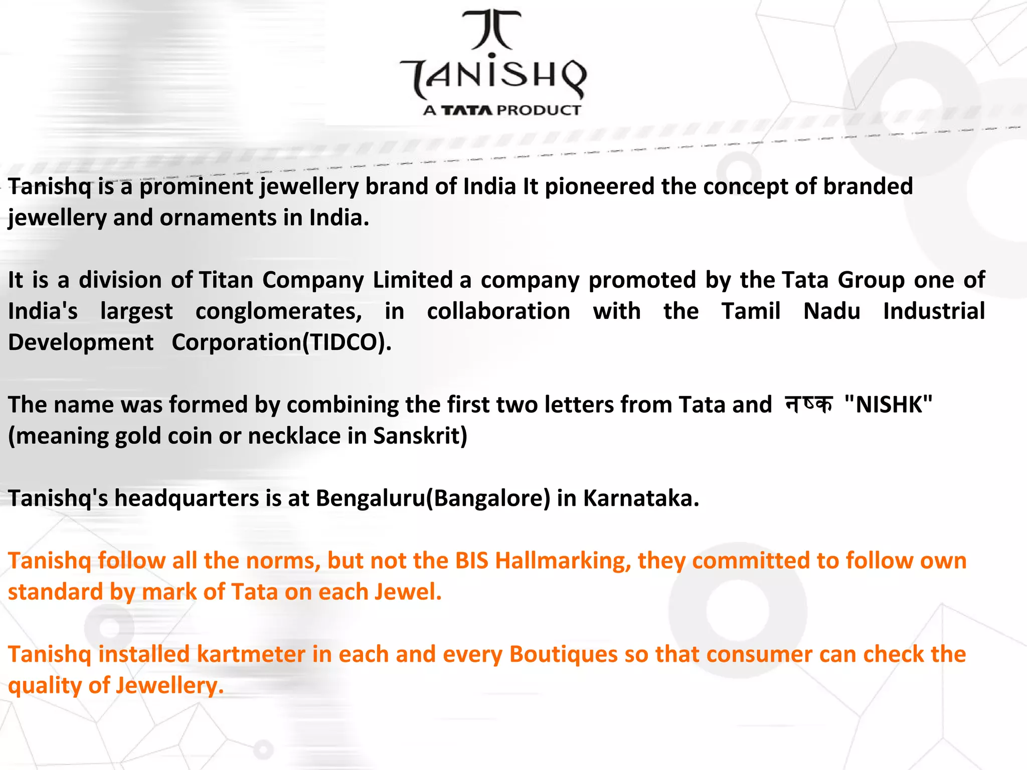 Tanishq is a prominent jewellery brand of India It pioneered the concept of branded
jewellery and ornaments in India.
It is a division of Titan Company Limited a company promoted by the Tata Group one of
India's largest conglomerates, in collaboration with the Tamil Nadu Industrial
Development Corporation(TIDCO).
The name was formed by combining the first two letters from Tata and नष्क "NISHK"
(meaning gold coin or necklace in Sanskrit)
Tanishq's headquarters is at Bengaluru(Bangalore) in Karnataka.
Tanishq follow all the norms, but not the BIS Hallmarking, they committed to follow own
standard by mark of Tata on each Jewel.
Tanishq installed kartmeter in each and every Boutiques so that consumer can check the
quality of Jewellery.
 