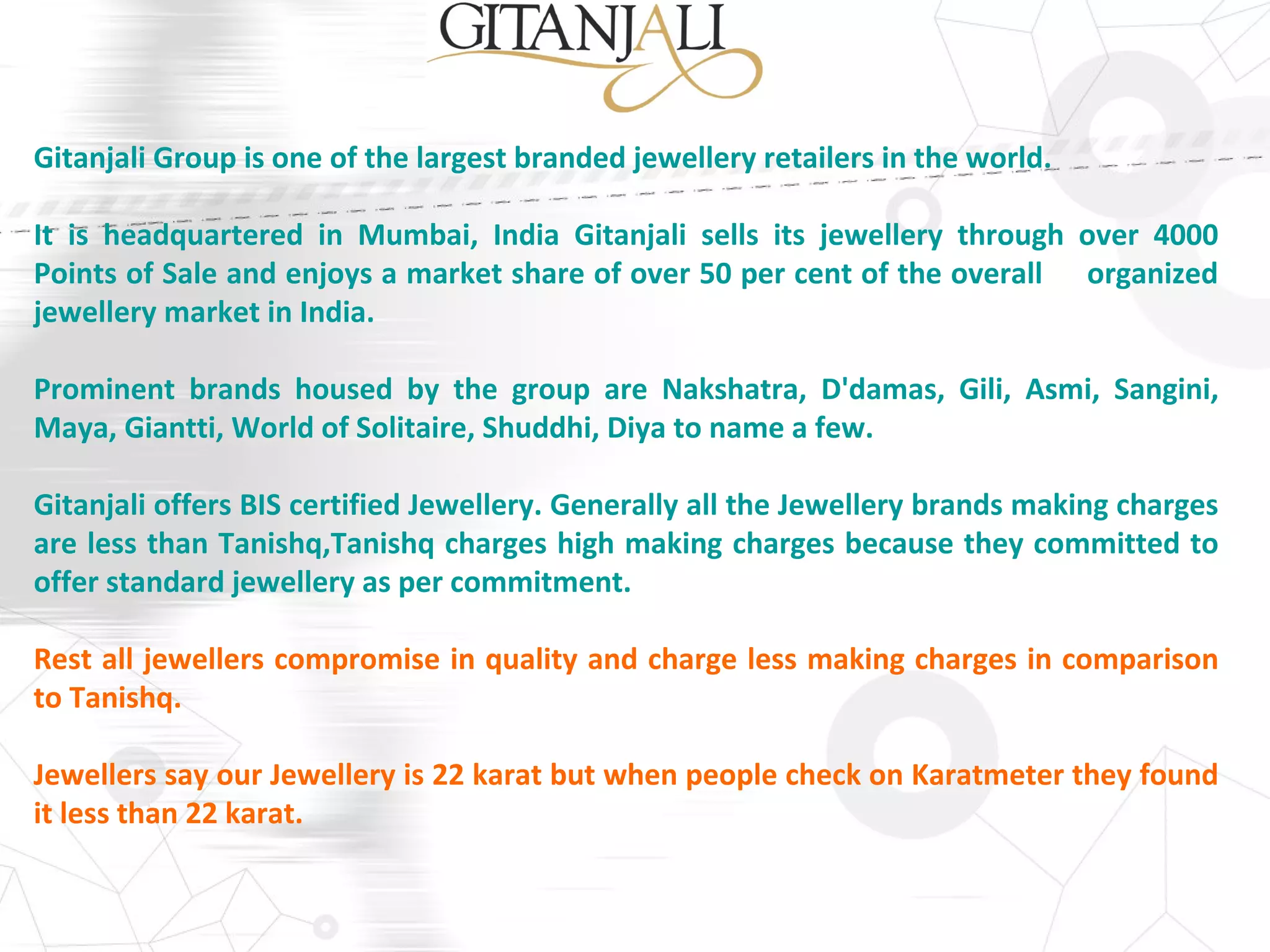 Gitanjali Group is one of the largest branded jewellery retailers in the world.
It is headquartered in Mumbai, India Gitanjali sells its jewellery through over 4000
Points of Sale and enjoys a market share of over 50 per cent of the overall organized
jewellery market in India.
Prominent brands housed by the group are Nakshatra, D'damas, Gili, Asmi, Sangini,
Maya, Giantti, World of Solitaire, Shuddhi, Diya to name a few.
Gitanjali offers BIS certified Jewellery. Generally all the Jewellery brands making charges
are less than Tanishq,Tanishq charges high making charges because they committed to
offer standard jewellery as per commitment.
Rest all jewellers compromise in quality and charge less making charges in comparison
to Tanishq.
Jewellers say our Jewellery is 22 karat but when people check on Karatmeter they found
it less than 22 karat.
 
