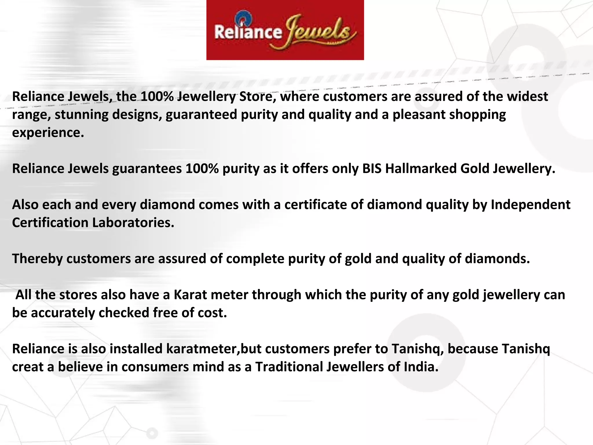 Reliance Jewels, the 100% Jewellery Store, where customers are assured of the widest
range, stunning designs, guaranteed purity and quality and a pleasant shopping
experience.
Reliance Jewels guarantees 100% purity as it offers only BIS Hallmarked Gold Jewellery.
Also each and every diamond comes with a certificate of diamond quality by Independent
Certification Laboratories.
Thereby customers are assured of complete purity of gold and quality of diamonds.
All the stores also have a Karat meter through which the purity of any gold jewellery can
be accurately checked free of cost.
Reliance is also installed karatmeter,but customers prefer to Tanishq, because Tanishq
creat a believe in consumers mind as a Traditional Jewellers of India.
 