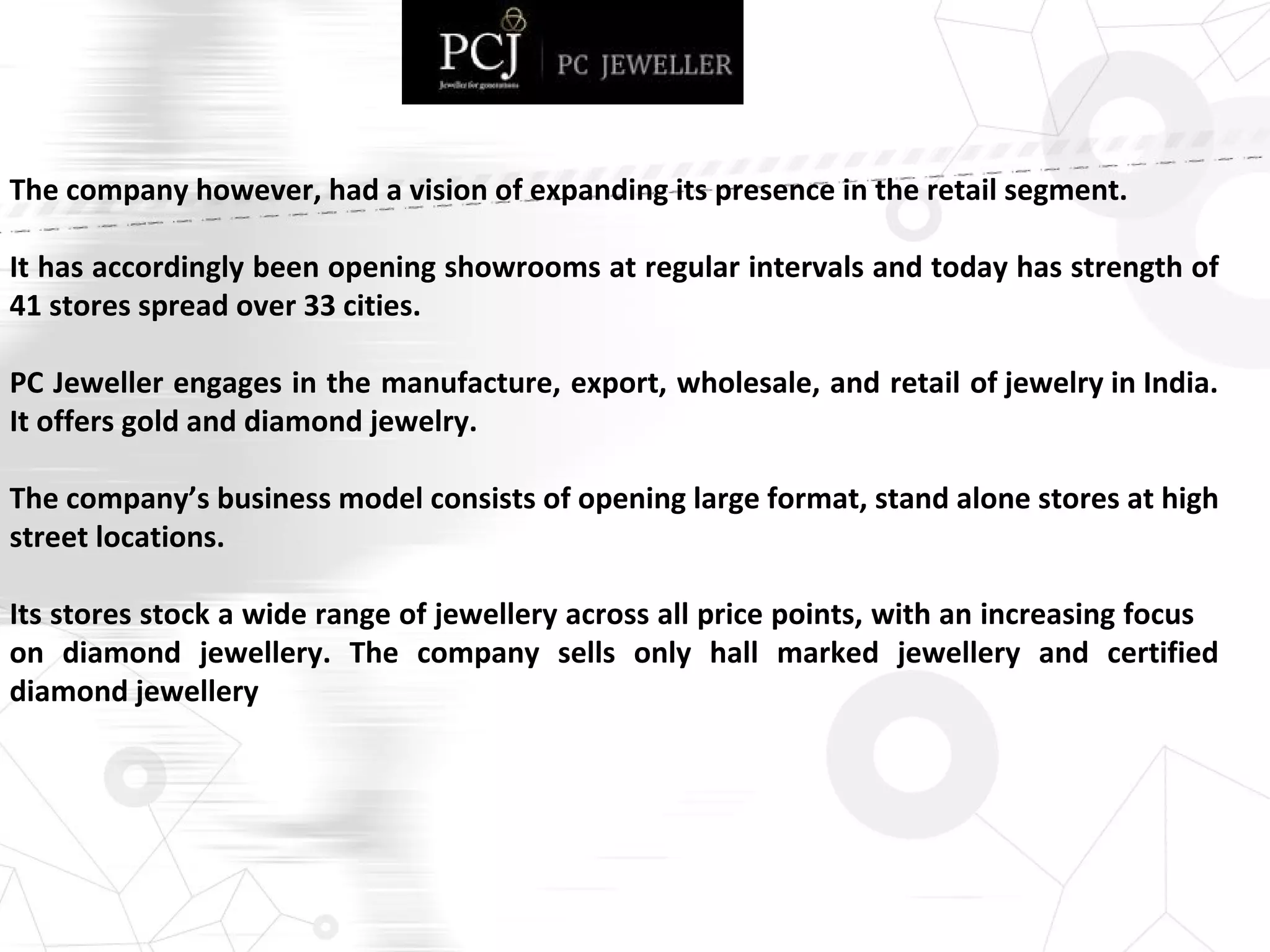 The company however, had a vision of expanding its presence in the retail segment.
It has accordingly been opening showrooms at regular intervals and today has strength of
41 stores spread over 33 cities.
PC Jeweller engages in the manufacture, export, wholesale, and retail of jewelry in India.
It offers gold and diamond jewelry.
The company’s business model consists of opening large format, stand alone stores at high
street locations.
Its stores stock a wide range of jewellery across all price points, with an increasing focus
on diamond jewellery. The company sells only hall marked jewellery and certified
diamond jewellery
 
