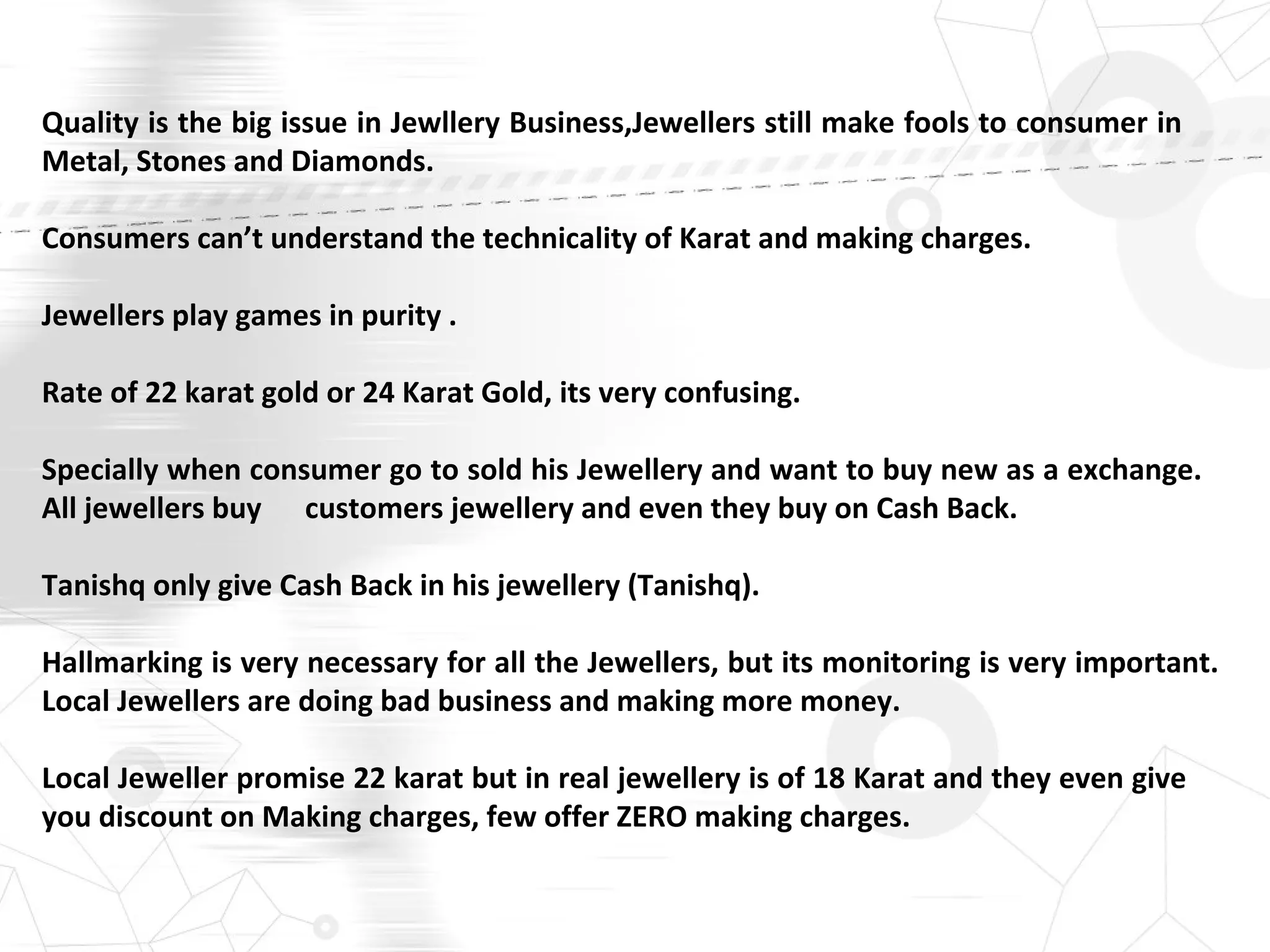 Quality is the big issue in Jewllery Business,Jewellers still make fools to consumer in
Metal, Stones and Diamonds.
Consumers can’t understand the technicality of Karat and making charges.
Jewellers play games in purity .
Rate of 22 karat gold or 24 Karat Gold, its very confusing.
Specially when consumer go to sold his Jewellery and want to buy new as a exchange.
All jewellers buy customers jewellery and even they buy on Cash Back.
Tanishq only give Cash Back in his jewellery (Tanishq).
Hallmarking is very necessary for all the Jewellers, but its monitoring is very important.
Local Jewellers are doing bad business and making more money.
Local Jeweller promise 22 karat but in real jewellery is of 18 Karat and they even give
you discount on Making charges, few offer ZERO making charges.
 