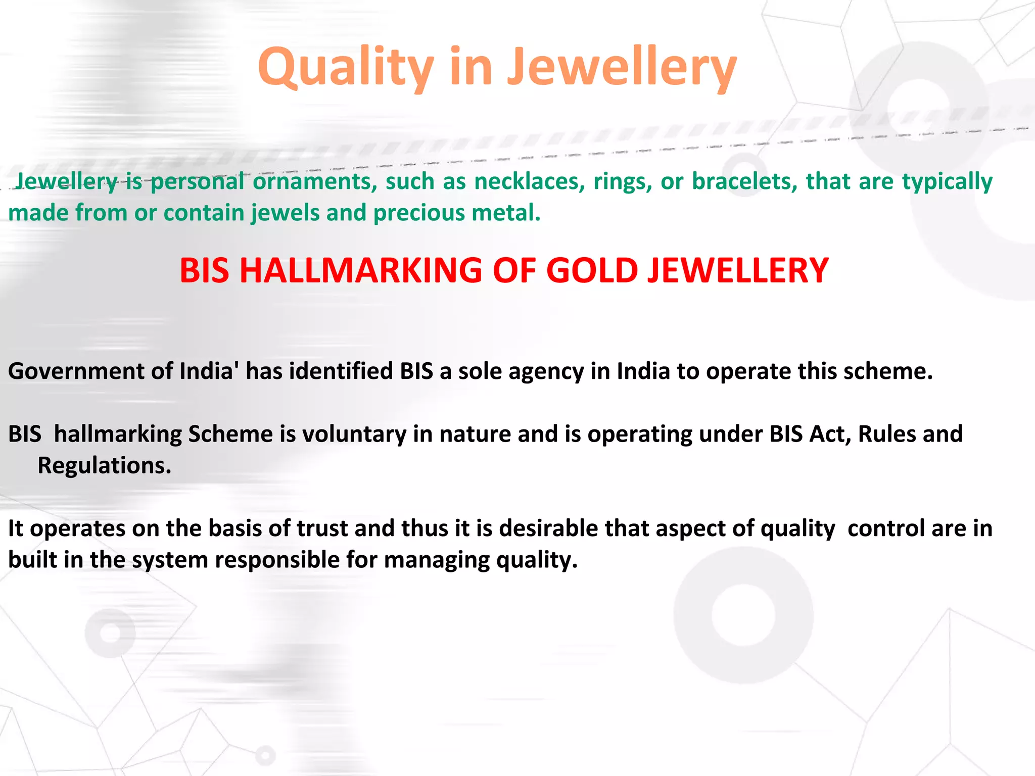 Quality in Jewellery
Jewellery is personal ornaments, such as necklaces, rings, or bracelets, that are typically
made from or contain jewels and precious metal.
BIS HALLMARKING OF GOLD JEWELLERY
Government of India' has identified BIS a sole agency in India to operate this scheme.
BIS hallmarking Scheme is voluntary in nature and is operating under BIS Act, Rules and
Regulations.
It operates on the basis of trust and thus it is desirable that aspect of quality control are in
built in the system responsible for managing quality.
 