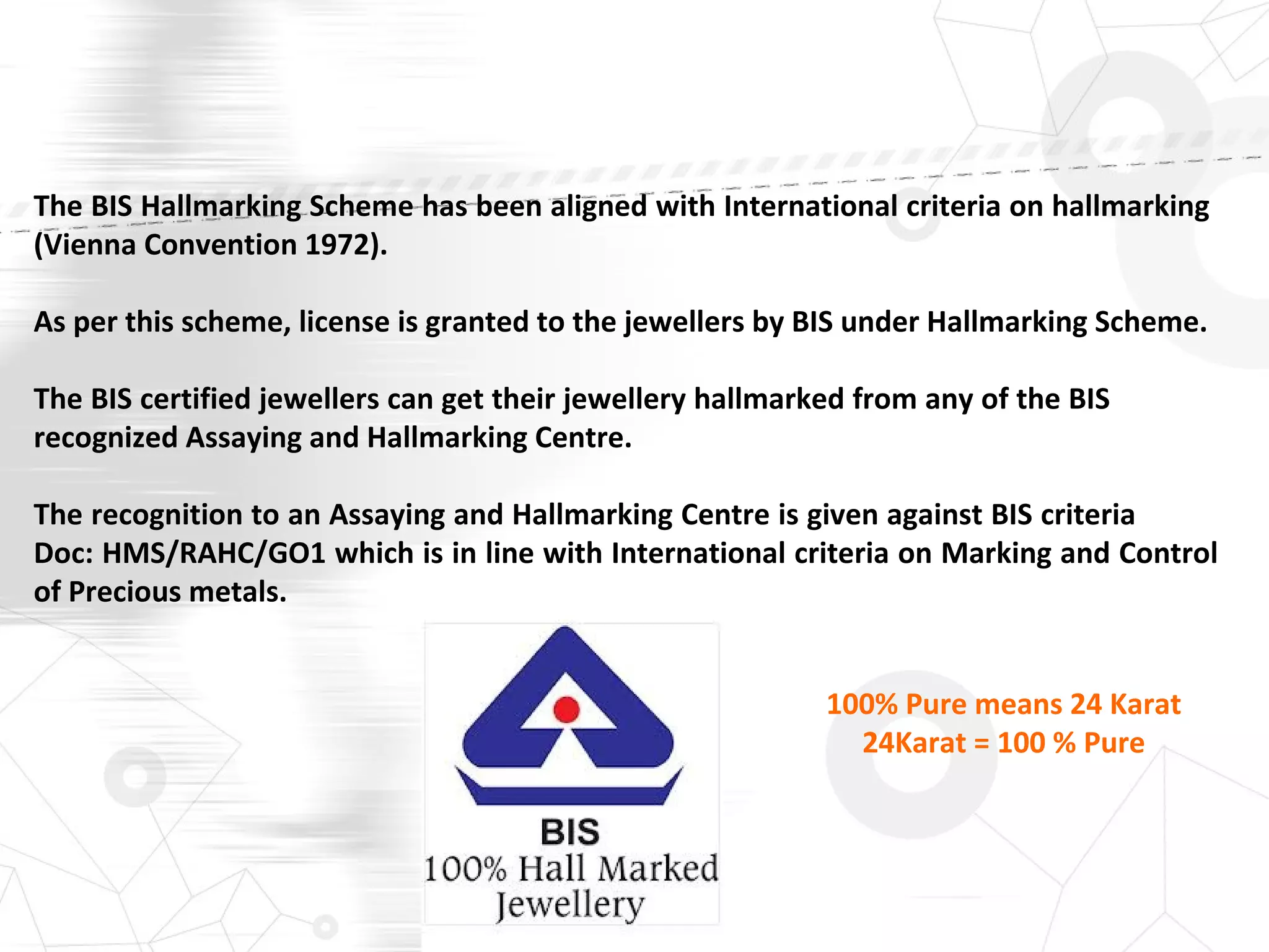 The BIS Hallmarking Scheme has been aligned with International criteria on hallmarking
(Vienna Convention 1972).
As per this scheme, license is granted to the jewellers by BIS under Hallmarking Scheme.
The BIS certified jewellers can get their jewellery hallmarked from any of the BIS
recognized Assaying and Hallmarking Centre.
The recognition to an Assaying and Hallmarking Centre is given against BIS criteria
Doc: HMS/RAHC/GO1 which is in line with International criteria on Marking and Control
of Precious metals.
100% Pure means 24 Karat
24Karat = 100 % Pure
 