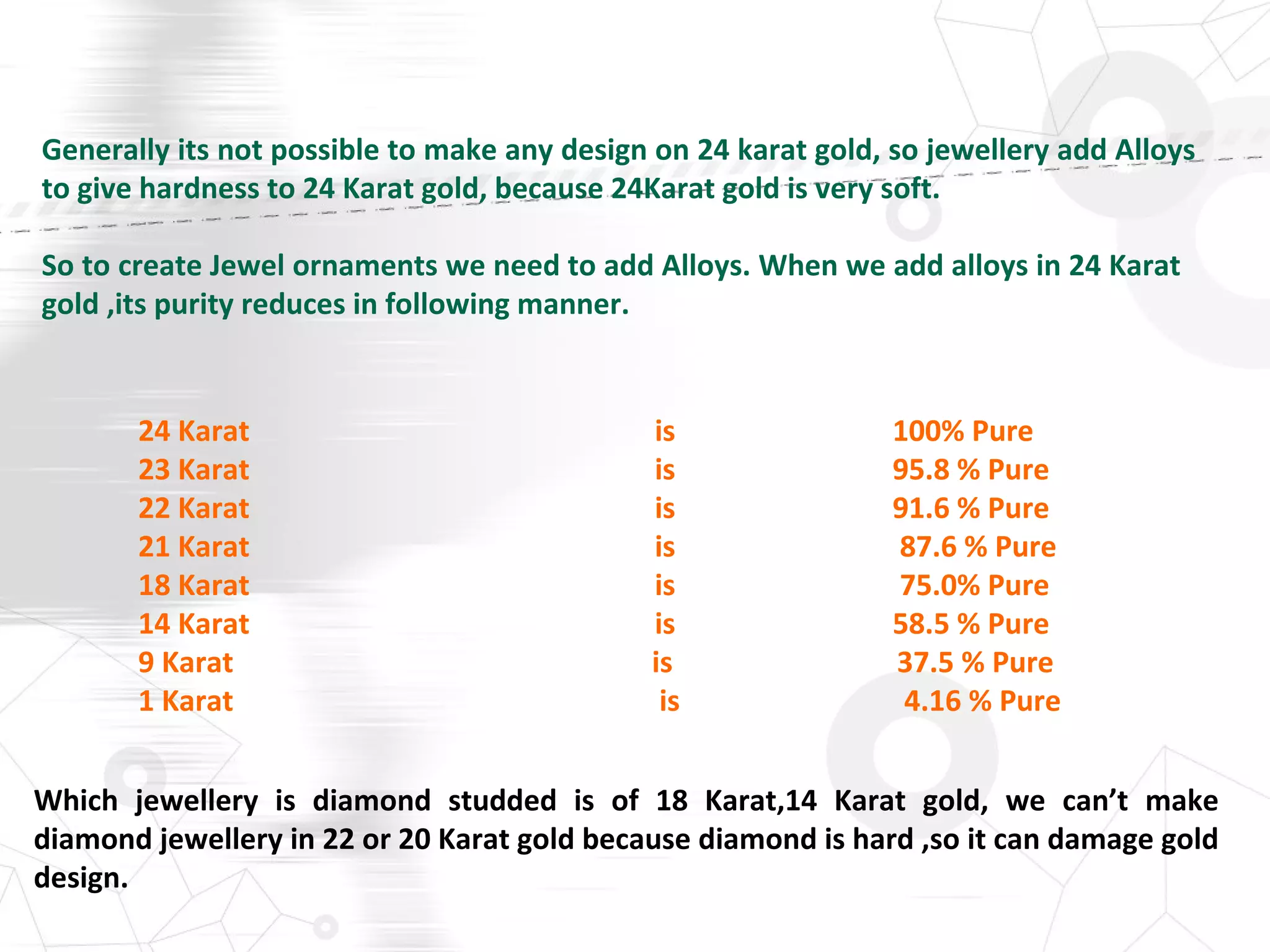 Generally its not possible to make any design on 24 karat gold, so jewellery add Alloys
to give hardness to 24 Karat gold, because 24Karat gold is very soft.
So to create Jewel ornaments we need to add Alloys. When we add alloys in 24 Karat
gold ,its purity reduces in following manner.
24 Karat is 100% Pure
23 Karat is 95.8 % Pure
22 Karat is 91.6 % Pure
21 Karat is 87.6 % Pure
18 Karat is 75.0% Pure
14 Karat is 58.5 % Pure
9 Karat is 37.5 % Pure
1 Karat is 4.16 % Pure
Which jewellery is diamond studded is of 18 Karat,14 Karat gold, we can’t make
diamond jewellery in 22 or 20 Karat gold because diamond is hard ,so it can damage gold
design.
 
