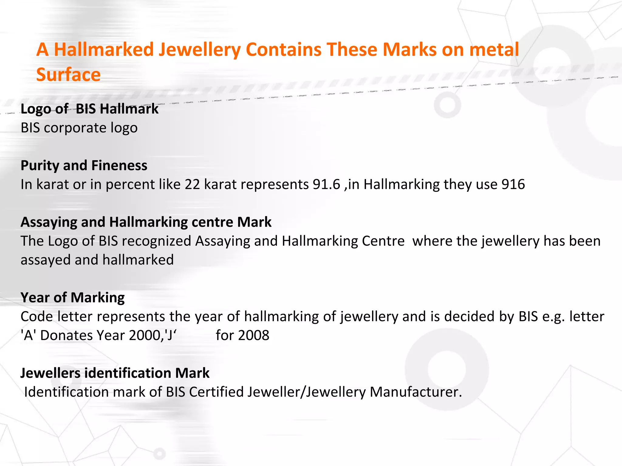 A Hallmarked Jewellery Contains These Marks on metal
Surface
Logo of BIS Hallmark
BIS corporate logo
Purity and Fineness
In karat or in percent like 22 karat represents 91.6 ,in Hallmarking they use 916
Assaying and Hallmarking centre Mark
The Logo of BIS recognized Assaying and Hallmarking Centre where the jewellery has been
assayed and hallmarked
Year of Marking
Code letter represents the year of hallmarking of jewellery and is decided by BIS e.g. letter
'A' Donates Year 2000,'J‘ for 2008
Jewellers identification Mark
Identification mark of BIS Certified Jeweller/Jewellery Manufacturer.
 