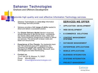 Sahanav Technologies
Onshore and Offshore Development
 Sahanav Technologies is a one-stop Information
Technology Services provider.
 Sahanav provides a full range of skills needed to
direct and deliver a successful solution.
 Our Global Delivery Model blends in local and
remote resources to get the job done - consistently.
Our teams utilize state-of-the-art voice, video and
data communications infrastructure in-place to deliver
our services. The net benefit is lesser costs and
faster turn-around time.
 Experience of Our People: Our leadership team
has 100 combined years of IT experience. Our
Company has people with certification in Project
Management (PMP), Web, Mobile, Microsoft, Java
technologies and Data Warehousing.
 Contact us:
13147 SW 29th
St, Miramar, FL 33027.
Phone: 954-483-9265
Email: krissam@sahanavtechnologies.com
SERVICES WE OFFERSERVICES WE OFFER
 APPLICATION DEVELOPMENTAPPLICATION DEVELOPMENT
 WEB DEVELOPMENTWEB DEVELOPMENT
 E-COMMERCE SOLUTIONSE-COMMERCE SOLUTIONS
 CONTENT MANAGEMENTCONTENT MANAGEMENT
SYSTEMSSYSTEMS
 DATABASE MANAGEMENTDATABASE MANAGEMENT
 ENTERPRISE APPLICATIONSENTERPRISE APPLICATIONS
 MOBILE APPLICATIONSMOBILE APPLICATIONS
 BUSINESS INTEGRATIONBUSINESS INTEGRATION
 SYSTEMS INTEGRATIONSYSTEMS INTEGRATION
 PROJECT MANAGEMENTPROJECT MANAGEMENT
We provide high quality and cost effective Information Technology services.
technology optimized…
 