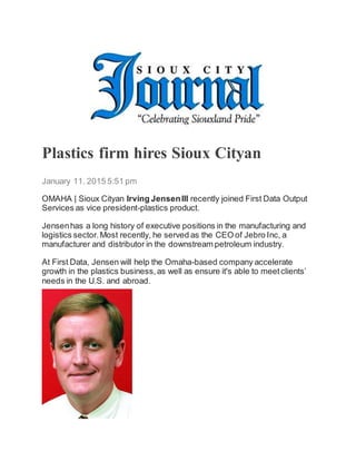 Plastics firm hires Sioux Cityan
January 11, 2015 5:51 pm
OMAHA | Sioux Cityan Irving JensenIII recently joined First Data Output
Services as vice president-plastics product.
Jensenhas a long history of executive positions in the manufacturing and
logistics sector.Most recently, he served as the CEO of Jebro Inc, a
manufacturer and distributor in the downstream petroleum industry.
At First Data, Jensen will help the Omaha-based company accelerate
growth in the plastics business,as well as ensure it's able to meetclients’
needs in the U.S. and abroad.
 