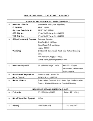 SHRI LAXMI & SONS - CONTRACTOR DETAILS
1. PARTICULARS OF FIRM & COMPANY DETAILS :-
a. Name of The Firm
IT PAN No.
Services Tax Code No.
CST TIN No.
VAT TIN No.
Shri Laxmi & Sons (I.B.R. Approved)
AANPT 1645D
AANPT1645 DST 001
27200272408 C w. e. f. 01/04/2006
27200272408 V w. e. f. 01/04/2006
b. Office Permanent Address
Workshop
Gulmohar Complex,
Shop No. 24-A, 1st Floor,
Koradi Road, P.O. Mankapur,
Nagpur-440030
Shri Laxmi & Sons Koradi Road, Near Railway Crossing
Gate,
P.O. Mankapur, Nagpur- 440030.
Mail Id – laxmi_sons09@rediffmail.com
c. Name of Proprietor Mr. Kedarnath Singh Thakur Mb :- 9373107310,
9421759524, 9096852853
0712-2594424
d. IBR License Registration
No. – Class I(
PF BR/26 Date : 16/05/2012
01/04/2016 to 31/03/2018
e. Nature of Work Power Boiler Erection & H. P. Steam Pipe Line Fabrication
Erection & Boiler Maintenance, Chemical Cleaning.
2. INSURANCE DETAILS UNDER W.C. ACT.
a. Policy No. 2712/00118341/000/00 Date :- 22/11/2016
b. No. of Work Men Covered 11 Nos
c. Validity From:-22/11/2016 To :- 21/02/2017
 
