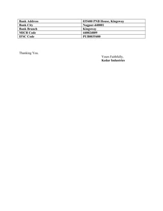 Bank Address 035400 PNB House, Kingsway
Bank City Nagpur-440001
Bank Branch Kingsway
MICR Code 440024009
IFSC Code PUB0035400
Thanking You.
Yours Faithfully,
Kedar Industries
 