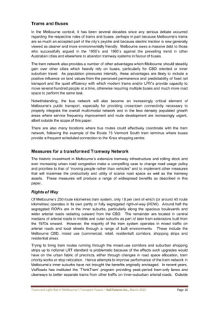 Trams and Light Rail in Melbourne’s Transport Future – Rail Futures Inc., March 2015 Page 10
Trams and Buses
In the Melbourne context, it has been several decades since any serious debate occurred
regarding the respective roles of trams and buses, perhaps in part because Melbourne’s trams
are so much an accepted part of the city’s psyche and because electric traction is now generally
viewed as cleaner and more environmentally friendly. Melbourne owes a massive debt to those
who successfully argued in the 1950’s and 1960’s against the prevailing trend in other
Australian cities and elsewhere to abandon tramway systems in favour of buses.
The tram network also provides a number of other advantages which Melbourne should steadily
gain over other cities which heavily rely on buses, particularly for CBD oriented or inner
suburban travel. As population pressures intensify, these advantages are likely to include a
positive influence on land values from the perceived permanence and predictability of fixed rail
transport and the quiet efficiency with which modern trams and/or LRV’s provide capacity to
move several hundred people at a time, otherwise requiring multiple buses and much more road
space to perform the same task.
Notwithstanding, the bus network will also become an increasingly critical element of
Melbourne’s public transport, especially for providing cross-town connectivity necessary to
properly integrate the overall multi-modal network and in the less densely populated growth
areas where service frequency improvement and route development are increasingly urgent,
albeit outside the scope of this paper.
There are also many locations where bus routes could effectively coordinate with the tram
network, following the example of the Route 75 Vermont South tram terminus where buses
provide a frequent scheduled connection to the Knox shopping centre.
Measures for a transformed Tramway Network
The historic investment in Melbourne’s extensive tramway infrastructure and rolling stock and
ever increasing urban road congestion make a compelling case to change road usage policy
and priorities to that of “moving people rather than vehicles” and to implement other measures
that will maximise the productivity and utility of scarce road space as well as the tramway
assets. These measures will produce a range of widespread benefits as described in this
paper.
Rights of Way
Of Melbourne’s 250 route kilometres tram system, only 18 per cent of which (or around 45 route
kilometres) operates in its own partly or fully segregated right-of-way (ROW). Around half the
segregated ROWs are in the inner suburbs, particularly along the spacious boulevards and
wider arterial roads radiating outward from the CBD. The remainder are located in central
medians of arterial roads in middle and outer suburbs as part of later tram extensions built from
the 1970s onward. However, the majority of the tram system operates in mixed traffic on
arterial roads and local streets through a range of built environments. These include the
Melbourne CBD, mixed use (commercial, retail, residential) corridors, shopping strips and
residential areas.
Trying to bring tram routes running through the mixed-use corridors and suburban shopping
strips up to notional LRT standard is problematic because of the effects such upgrades would
have on the urban fabric of precincts, either through changes in road space allocation, tram
priority works or stop relocation. Hence attempts to improve performance of the tram network in
Melbourne’s inner suburbs have not brought the benefits originally envisaged. In recent years,
VicRoads has instituted the ‘ThinkTram’ program providing peak-period tram-only lanes and
clearways to better separate trams from other traffic on inner-suburban arterial roads. Outside
 