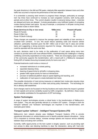 Trams and Light Rail in Melbourne’s Transport Future – Rail Futures Inc., March 2015 Page 11
the peak directions in the AM and PM peaks, relatively little separation between trams and other
traffic has occurred to improve the performance of the tram network.
It is contended a pressing need remains to progress these changes, particularly as average
tram trip times have continued to increase as road congestion worsens, both during peak
periods and at other times. The current situation results in everyone being a loser - motorists
are delayed and trams are delayed. It simply perpetuates a very inefficient system of competing
modes sharing limited road space. By way of example, a comparison in off-peak running times
on selected routes is shown below.
Route (terminus to City or vice versa) 1950s (min) Present (off peak)
Route 8 (Toorak) 23 29
Route 6 (Glen Iris) 30 36
Route 19 (North Coburg) 32 39
These changes are essential to improve the average speed and reliability of tram services in
on-street tram corridors. In turn, this would reduce operating costs and improve vehicle
utilisation; particularly important given the $6+ million cost of each new E class and similar
trams and suggesting a strong economic argument for change. Alternatively, more services
could be operated with the same size fleet.
As such, decisions need to be made on the reallocation of road space along many tram
corridors to provide trams with more efficient ROWs, notwithstanding the challenges in meeting
conflicting community expectations at many locations. There are encouraging signs a majority
of the community supports this transformation, with a recent poll in a Melbourne newspaper
finding 62% of readers favouring increased priority for trams over cars.10
Potential treatments could involve a mixture of:
 increased restrictions to on-street parking,
 expanded clearway times,
 lowering of speed limits for all traffic in shopping strips,
 greater traffic signal priority for trams at intersections
 provision of additional platform stops to speed alighting and boarding, and
 reallocation of road space to create dedicated tram lanes.
The possible introduction of road pricing measures on selected tram routes also requires close
examination, albeit in the context of a wider road pricing policy framework. The technology for
this is already well established.
Such changes need to be focussed on the key locations and roads where the impact is greatest
on tram speeds and service variability caused by traffic congestion. By definition, these routes
are not suitable candidates for the application of LRT technology.
System Technologies
A range of system technologies provide a critical factor in the transformation of Melbourne’s
tram system. They are also generally relevant to a modern LRT system. Changes in both the
transport ‘software’ and ‘hardware’ technologies are important in this transformation, with
examples given below.
Transport system ‘software’ – Intelligent Transport Systems (ITS)
Melbourne’s tram network already uses Intelligent Transport Systems (ITS) to provide
operational information on vehicle locations and to identify potential network disruptions. Using
ITS is important to minimise delays, increase average speeds and improve service reliability
between stops and along tram corridors.
Currently, traffic signal priority on the tram system is largely ‘passive’, such as providing right
turn arrows to allow cars blocking tramlines to clear the intersection, along with ‘tram-only’
 
